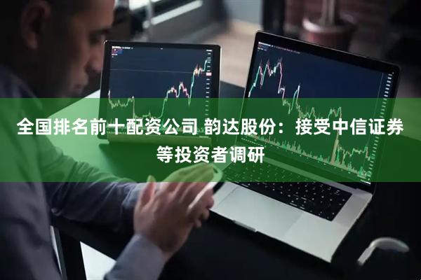 全国排名前十配资公司 韵达股份：接受中信证券等投资者调研