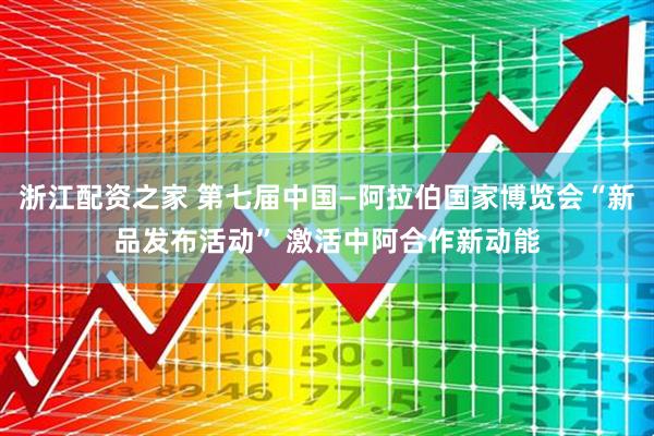 浙江配资之家 第七届中国—阿拉伯国家博览会“新品发布活动” 激活中阿合作新动能