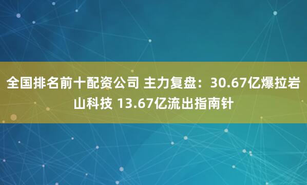 全国排名前十配资公司 主力复盘：30.67亿爆拉岩山科技 13.67亿流出指南针