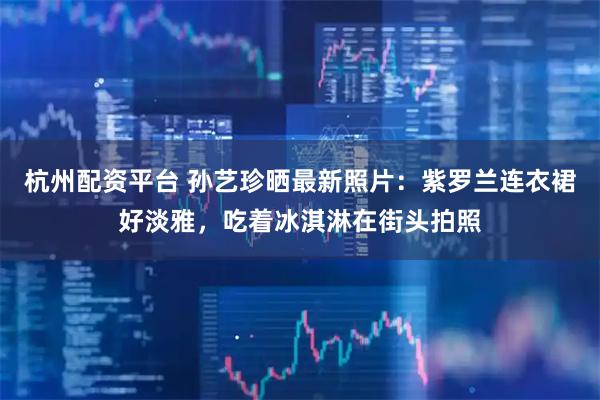杭州配资平台 孙艺珍晒最新照片：紫罗兰连衣裙好淡雅，吃着冰淇淋在街头拍照