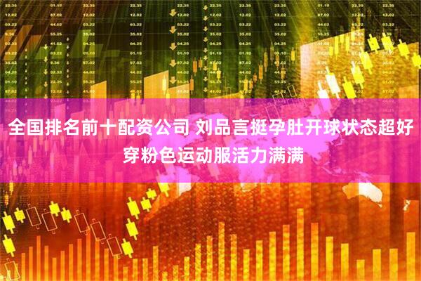 全国排名前十配资公司 刘品言挺孕肚开球状态超好 穿粉色运动服活力满满