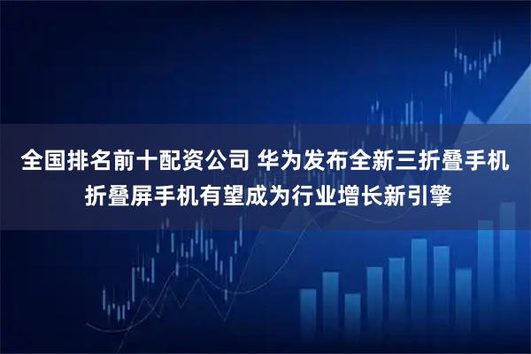 全国排名前十配资公司 华为发布全新三折叠手机 折叠屏手机有望成为行业增长新引擎