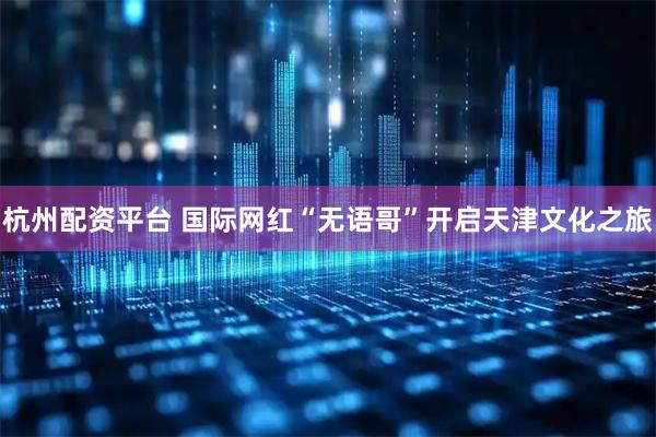 杭州配资平台 国际网红“无语哥”开启天津文化之旅