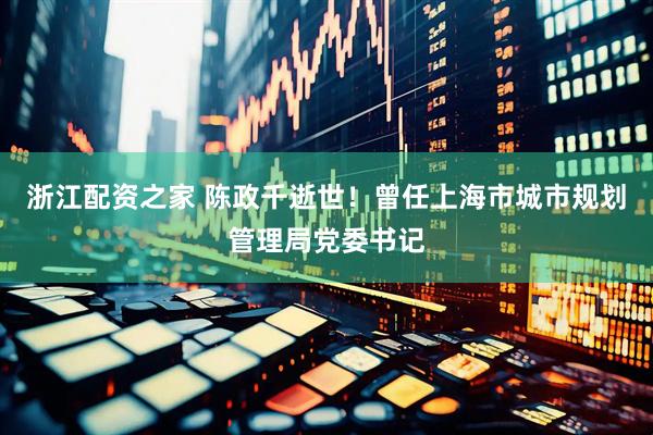 浙江配资之家 陈政千逝世！曾任上海市城市规划管理局党委书记