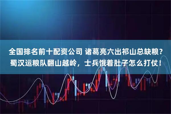 全国排名前十配资公司 诸葛亮六出祁山总缺粮？蜀汉运粮队翻山越岭，士兵饿着肚子怎么打仗！