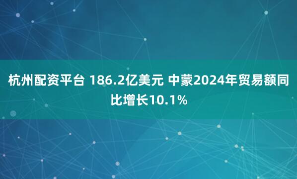 杭州配资平台 186.2亿美元 中蒙2024年贸易额同比增长10.1%