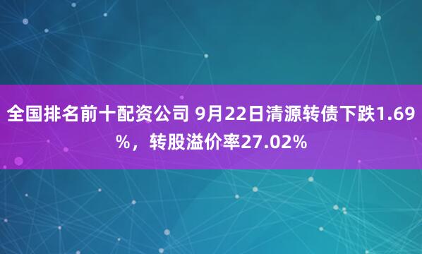 全国排名前十配资公司 9月22日清源转债下跌1.69%，转股溢价率27.02%
