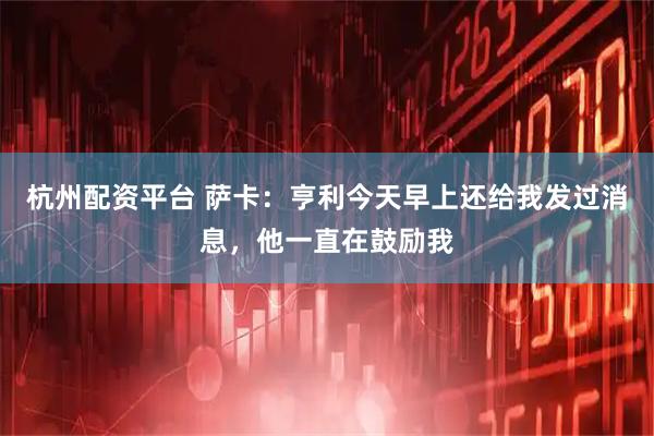 杭州配资平台 萨卡：亨利今天早上还给我发过消息，他一直在鼓励我