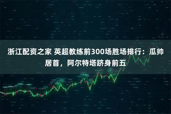 浙江配资之家 英超教练前300场胜场排行：瓜帅居首，阿尔特塔跻身前五