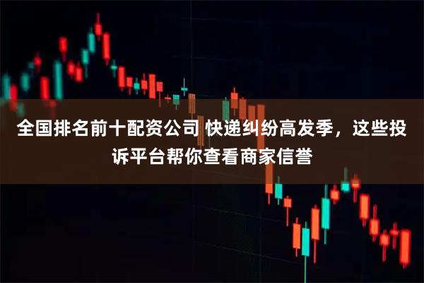 全国排名前十配资公司 快递纠纷高发季，这些投诉平台帮你查看商家信誉