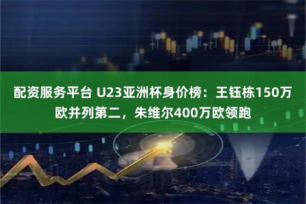 配资服务平台 U23亚洲杯身价榜：王钰栋150万欧并列第二，朱维尔400万欧领跑