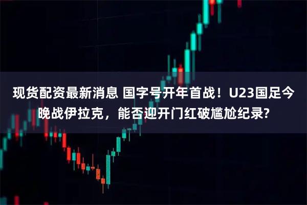现货配资最新消息 国字号开年首战！U23国足今晚战伊拉克，能否迎开门红破尴尬纪录?