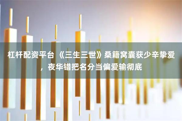 杠杆配资平台 《三生三世》桑籍窝囊获少辛挚爱，夜华错把名分当偏爱输彻底