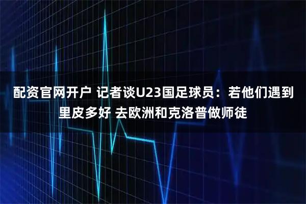 配资官网开户 记者谈U23国足球员：若他们遇到里皮多好 去欧洲和克洛普做师徒