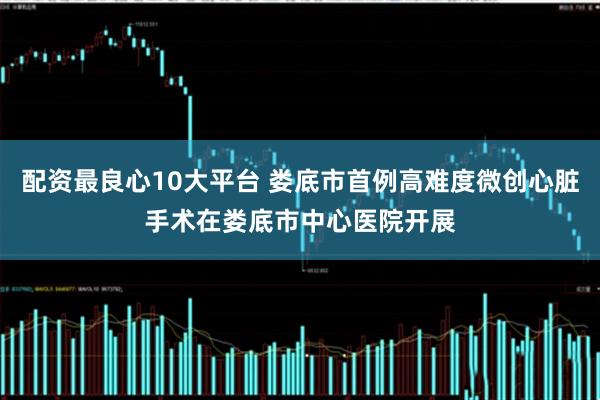 配资最良心10大平台 娄底市首例高难度微创心脏手术在娄底市中心医院开展