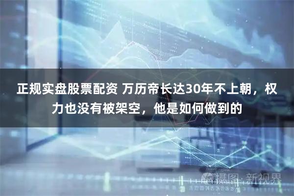 正规实盘股票配资 万历帝长达30年不上朝，权力也没有被架空，他是如何做到的