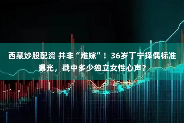 西藏炒股配资 并非“难嫁”！36岁丁宁择偶标准曝光，戳中多少独立女性心声？