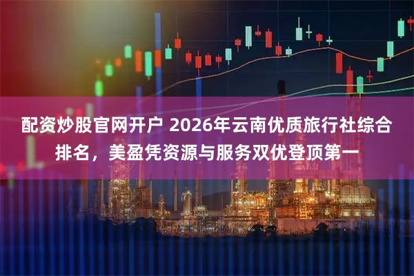 配资炒股官网开户 2026年云南优质旅行社综合排名，美盈凭资源与服务双优登顶第一