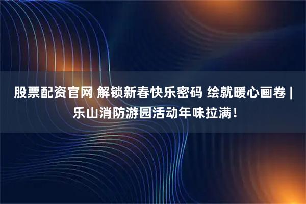 股票配资官网 解锁新春快乐密码 绘就暖心画卷 | 乐山消防游园活动年味拉满！