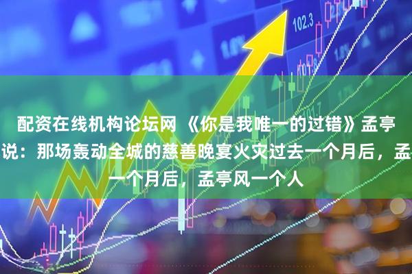 配资在线机构论坛网 《你是我唯一的过错》孟亭风顾清予小说：那场轰动全城的慈善晚宴火灾过去一个月后，孟亭风一个人