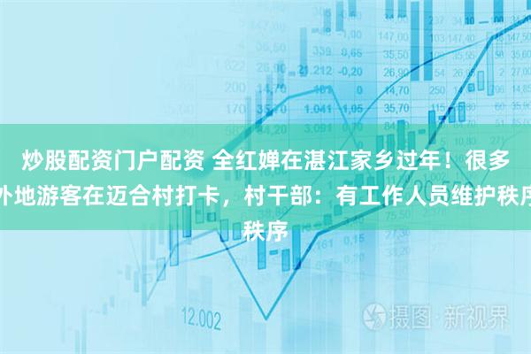 炒股配资门户配资 全红婵在湛江家乡过年！很多外地游客在迈合村打卡，村干部：有工作人员维护秩序