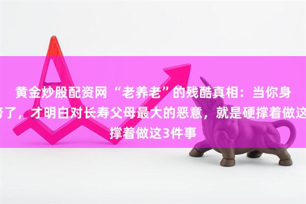 黄金炒股配资网 “老养老”的残酷真相：当你身体也垮了，才明白对长寿父母最大的恶意，就是硬撑着做这3件事