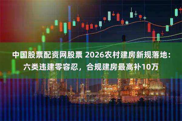 中国股票配资网股票 2026农村建房新规落地：六类违建零容忍，合规建房最高补10万