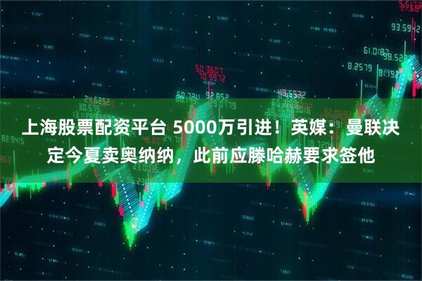 上海股票配资平台 5000万引进！英媒：曼联决定今夏卖奥纳纳，此前应滕哈赫要求签他