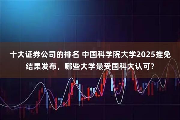 十大证券公司的排名 中国科学院大学2025推免结果发布，哪些大学最受国科大认可？