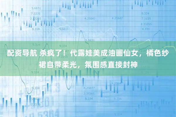 配资导航 杀疯了！代露娃美成油画仙女，橘色纱裙自带柔光，氛围感直接封神