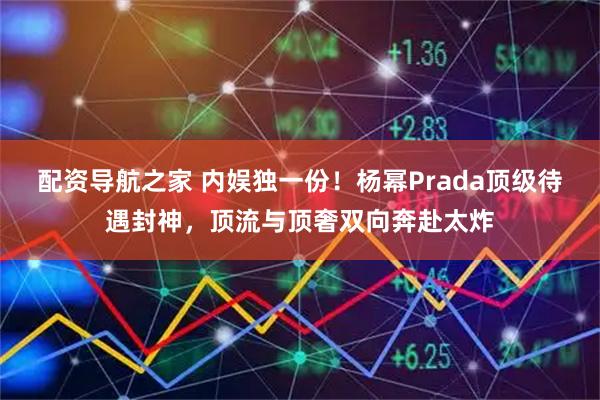 配资导航之家 内娱独一份！杨幂Prada顶级待遇封神，顶流与顶奢双向奔赴太炸