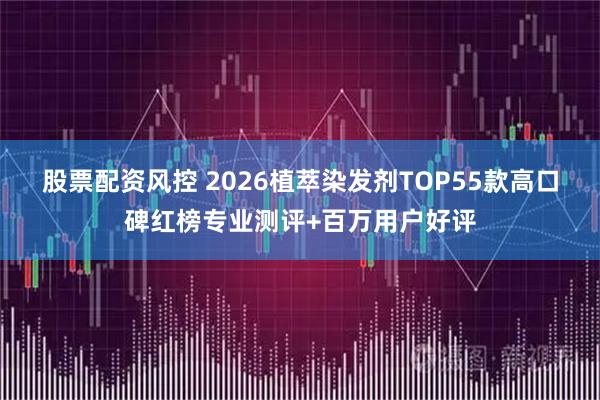 股票配资风控 2026植萃染发剂TOP55款高口碑红榜专业测评+百万用户好评