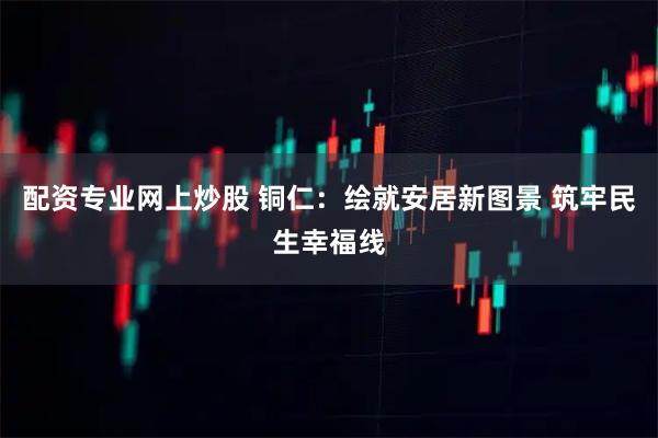 配资专业网上炒股 铜仁：绘就安居新图景 筑牢民生幸福线