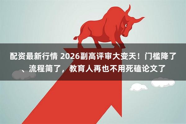 配资最新行情 2026副高评审大变天！门槛降了、流程简了，教育人再也不用死磕论文了