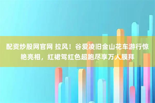 配资炒股网官网 拉风！谷爱凌旧金山花车游行惊艳亮相，红裙驾红色超跑尽享万人膜拜