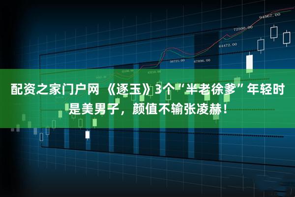配资之家门户网 《逐玉》3个“半老徐爹”年轻时是美男子，颜值不输张凌赫！