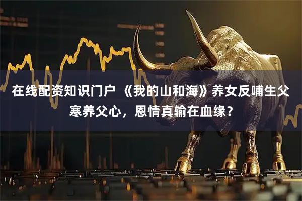 在线配资知识门户 《我的山和海》养女反哺生父寒养父心，恩情真输在血缘？