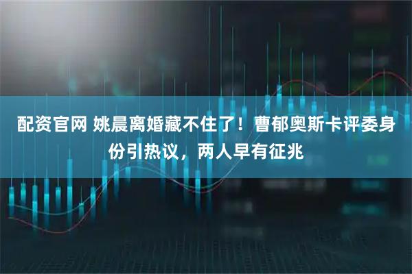 配资官网 姚晨离婚藏不住了！曹郁奥斯卡评委身份引热议，两人早有征兆