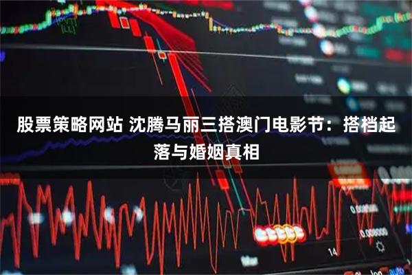股票策略网站 沈腾马丽三搭澳门电影节：搭档起落与婚姻真相