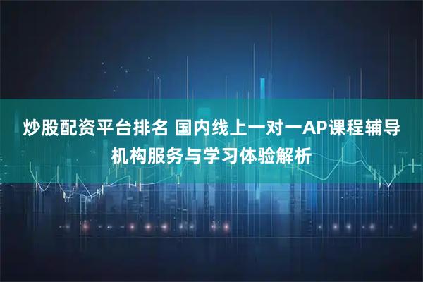 炒股配资平台排名 国内线上一对一AP课程辅导机构服务与学习体验解析
