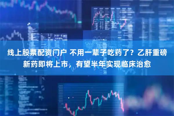 线上股票配资门户 不用一辈子吃药了？乙肝重磅新药即将上市，有望半年实现临床治愈
