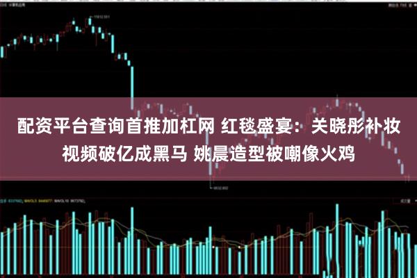 配资平台查询首推加杠网 红毯盛宴:关晓彤补妆视频破亿成黑马 姚晨造型被嘲像火鸡