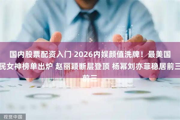 国内股票配资入门 2026内娱颜值洗牌!最美国民女神榜单出炉 赵丽颖断层登顶 杨幂刘亦菲稳居前三