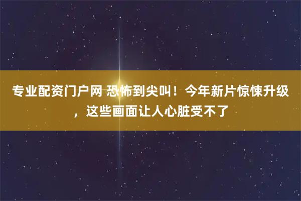 专业配资门户网 恐怖到尖叫！今年新片惊悚升级，这些画面让人心脏受不了