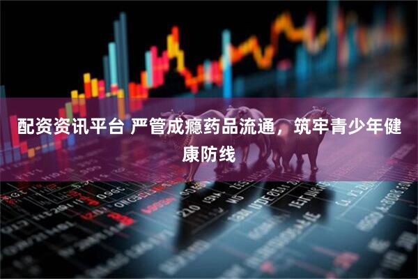 配资资讯平台 严管成瘾药品流通，筑牢青少年健康防线