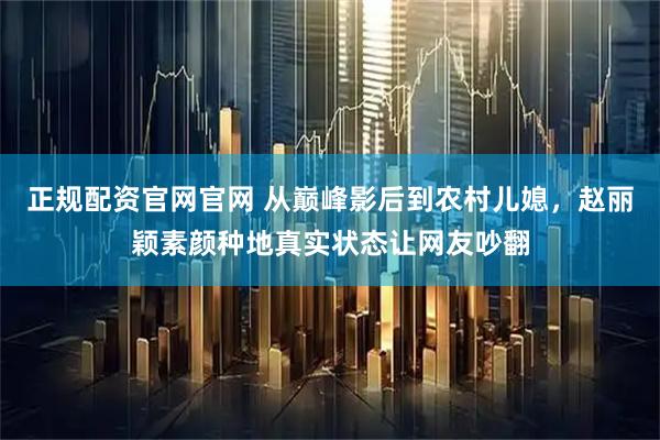 正规配资官网官网 从巅峰影后到农村儿媳，赵丽颖素颜种地真实状态让网友吵翻