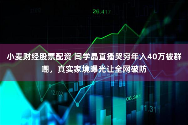 小麦财经股票配资 闫学晶直播哭穷年入40万被群嘲，真实家境曝光让全网破防