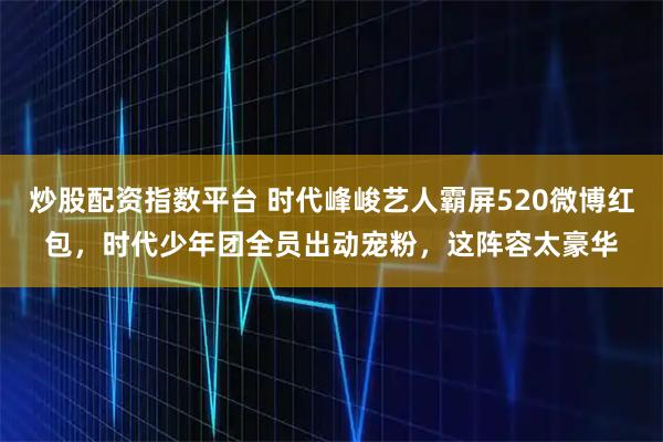 炒股配资指数平台 时代峰峻艺人霸屏520微博红包，时代少年团全员出动宠粉，这阵容太豪华
