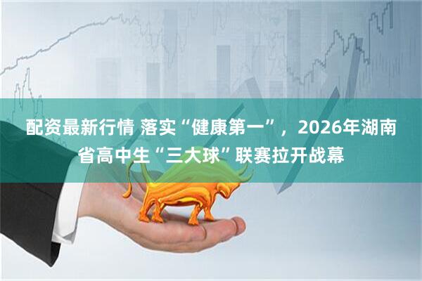 配资最新行情 落实“健康第一”，2026年湖南省高中生“三大球”联赛拉开战幕