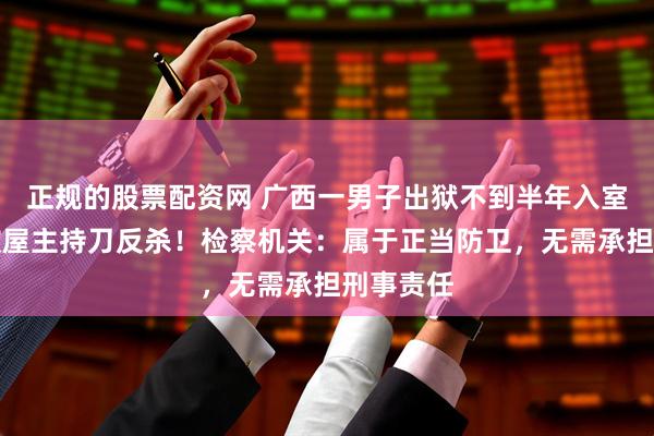 正规的股票配资网 广西一男子出狱不到半年入室行窃，被屋主持刀反杀！检察机关：属于正当防卫，无需承担刑事责任